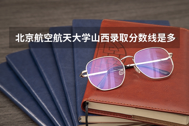 北京航空航天大学山西录取分数线是多少 2024招生人数预测