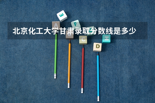 北京化工大学甘肃录取分数线是多少 2024招生人数预测