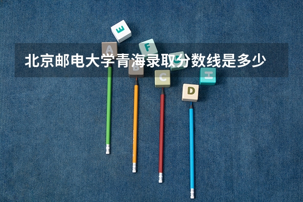 北京邮电大学青海录取分数线是多少 2024招生人数预测