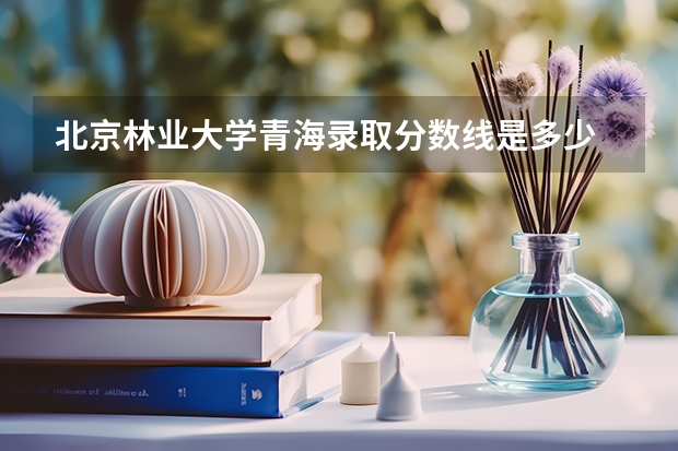 北京林业大学青海录取分数线是多少 2024招生人数预测