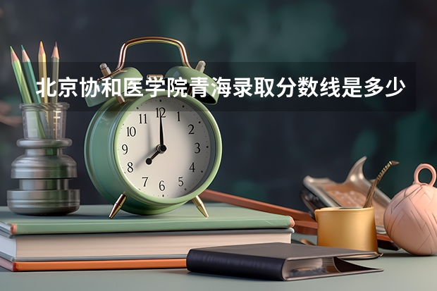 北京协和医学院青海录取分数线是多少 2024招生人数预测