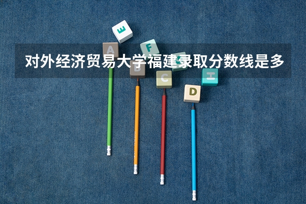 对外经济贸易大学福建录取分数线是多少 2024招生人数预测