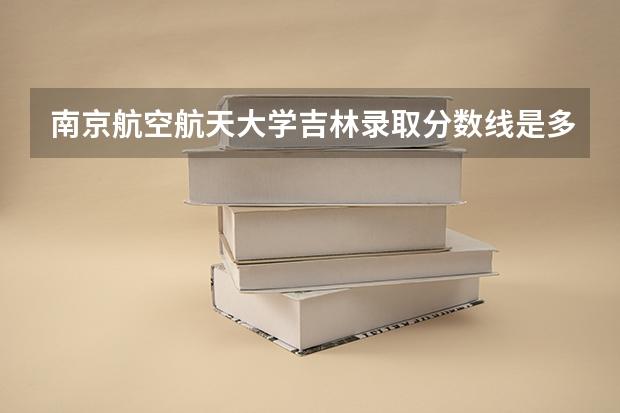 南京航空航天大学吉林录取分数线是多少 2024招生人数预测