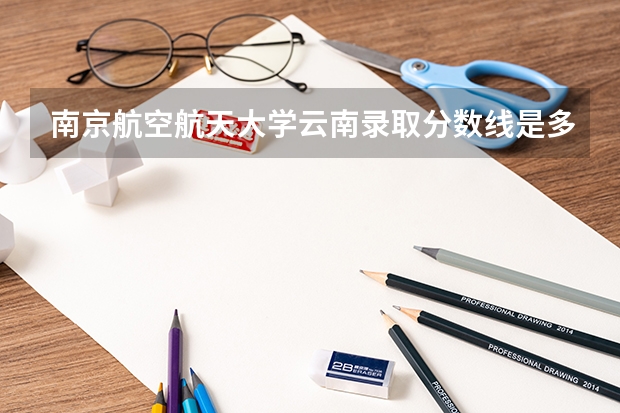 南京航空航天大学云南录取分数线是多少 2024招生人数预测