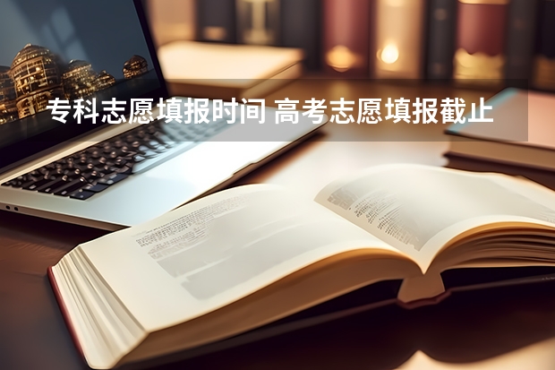 专科志愿填报时间 高考志愿填报截止日期