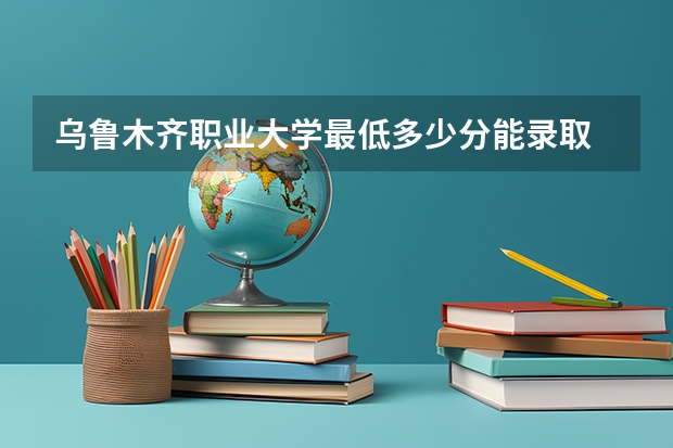 乌鲁木齐职业大学最低多少分能录取 新疆历年录取分数线一览