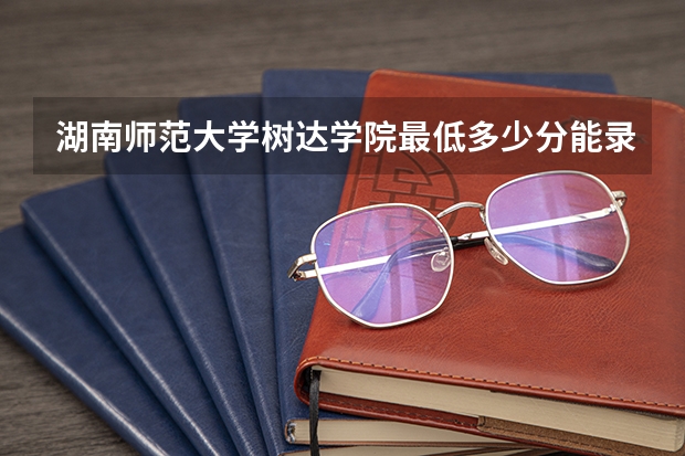 湖南师范大学树达学院最低多少分能录取 湖南历年录取分数线一览