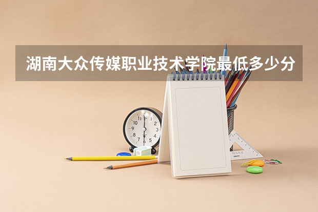 湖南大众传媒职业技术学院最低多少分能录取 湖南历年录取分数线一览