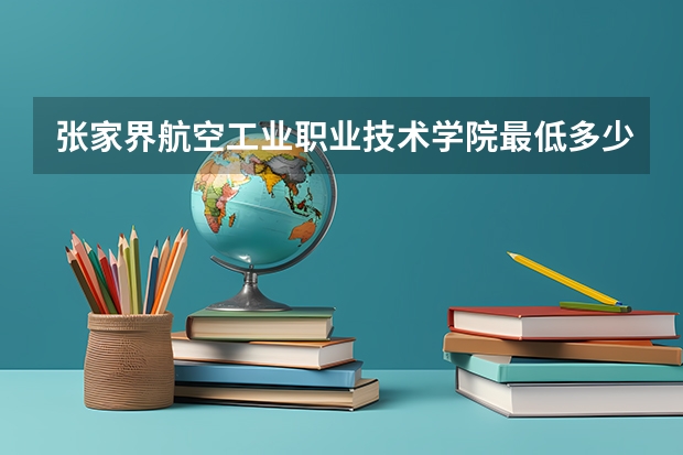 张家界航空工业职业技术学院最低多少分能录取 湖南历年录取分数线一览