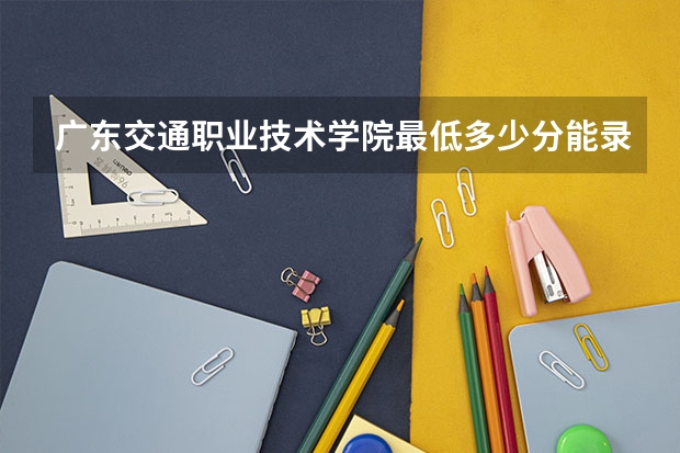 广东交通职业技术学院最低多少分能录取 广东历年录取分数线一览