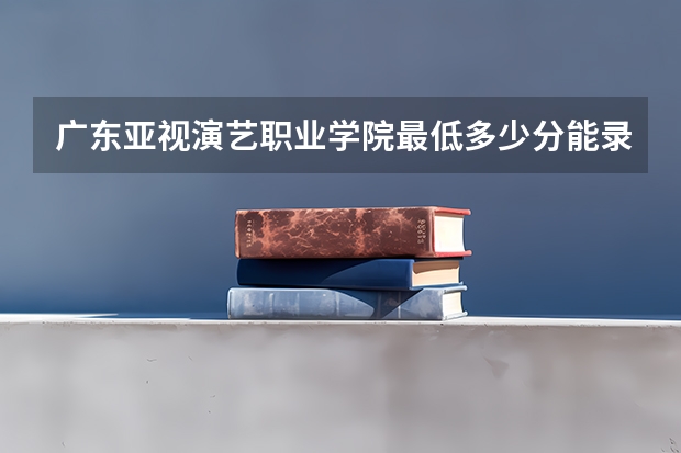 广东亚视演艺职业学院最低多少分能录取 广东历年录取分数线一览