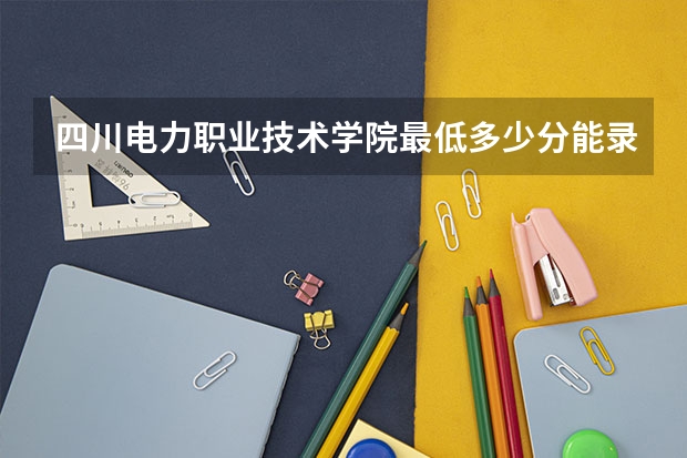 四川电力职业技术学院最低多少分能录取 四川历年录取分数线一览