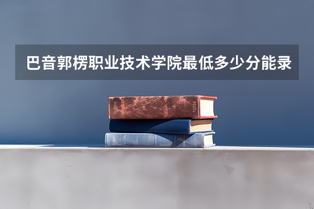 巴音郭楞职业技术学院最低多少分能录取 新疆历年录取分数线一览
