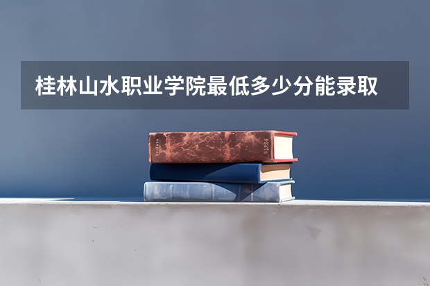 桂林山水职业学院最低多少分能录取 广西历年录取分数线一览