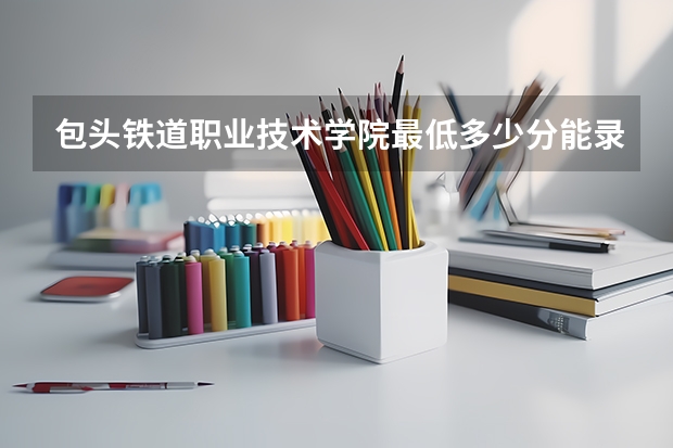 包头铁道职业技术学院最低多少分能录取 内蒙古历年录取分数线一览
