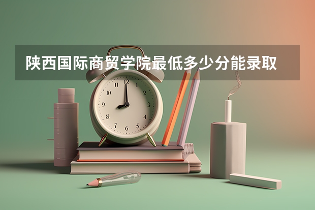 陕西国际商贸学院最低多少分能录取 陕西历年录取分数线一览