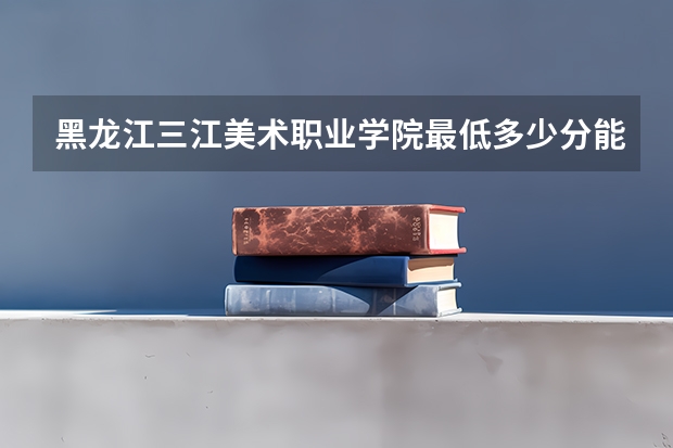 黑龙江三江美术职业学院最低多少分能录取 黑龙江历年录取分数线一览