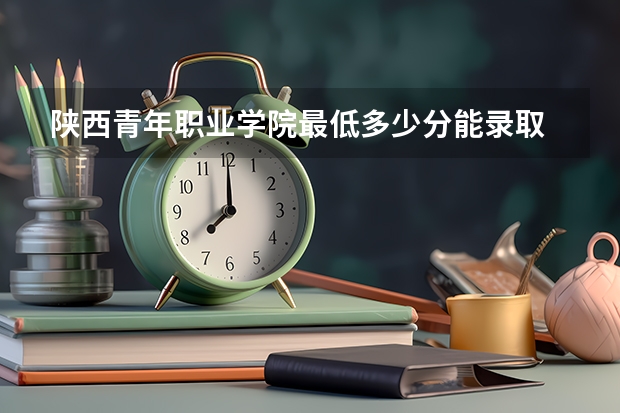 陕西青年职业学院最低多少分能录取 陕西历年录取分数线一览