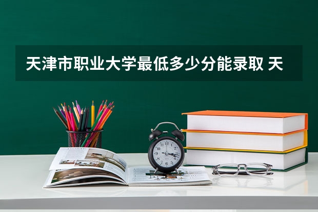 天津市职业大学最低多少分能录取 天津历年录取分数线一览