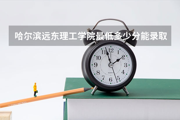 哈尔滨远东理工学院最低多少分能录取 黑龙江历年录取分数线一览