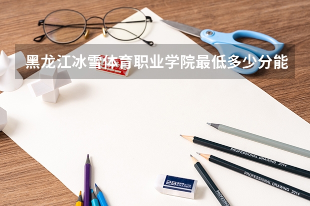 黑龙江冰雪体育职业学院最低多少分能录取 黑龙江历年录取分数线一览