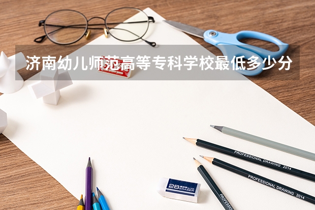 济南幼儿师范高等专科学校最低多少分能录取 山东历年录取分数线一览