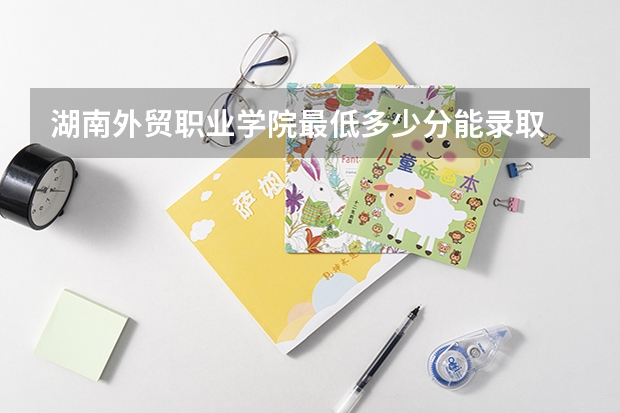 湖南外贸职业学院最低多少分能录取 湖南历年录取分数线一览