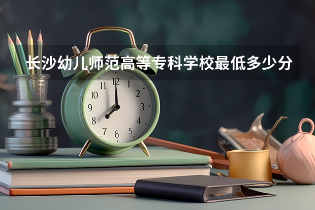 长沙幼儿师范高等专科学校最低多少分能录取 湖南历年录取分数线一览