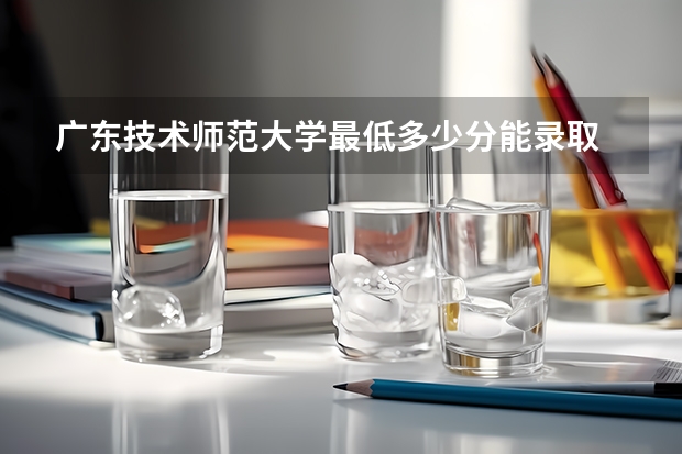 广东技术师范大学最低多少分能录取 广东历年录取分数线一览