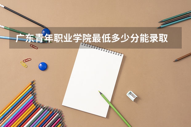 广东青年职业学院最低多少分能录取 广东历年录取分数线一览