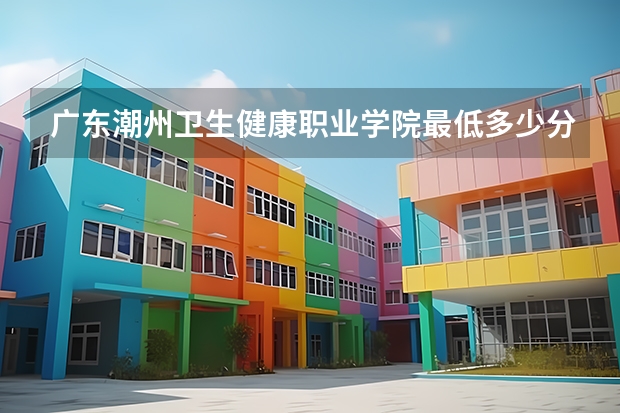 广东潮州卫生健康职业学院最低多少分能录取 广东历年录取分数线一览