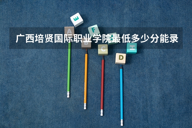 广西培贤国际职业学院最低多少分能录取 广西历年录取分数线一览