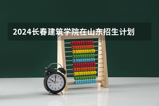 2024长春建筑学院在山东招生计划一览表