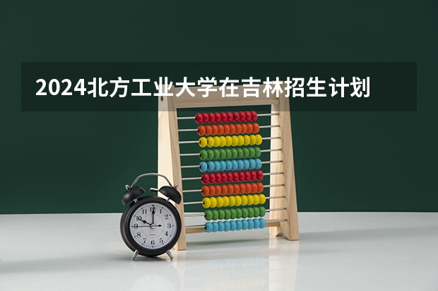 2024北方工业大学在吉林招生计划一览表