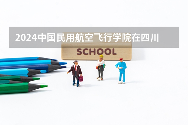 2024中国民用航空飞行学院在四川招生计划一览表