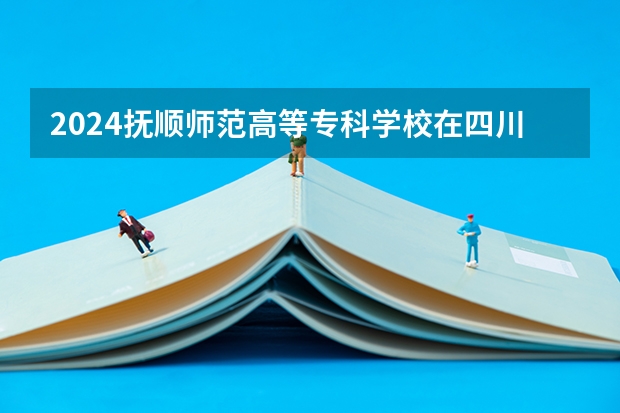 2024抚顺师范高等专科学校在四川招生计划一览表