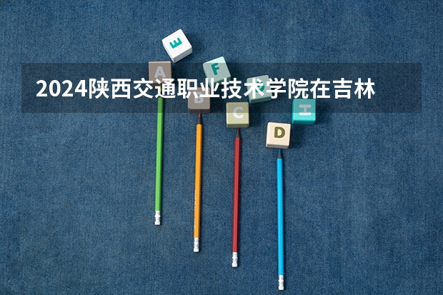 2024陕西交通职业技术学院在吉林招生计划一览表