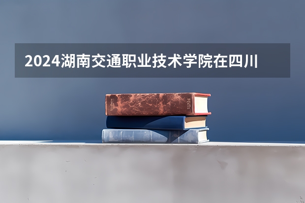 2024湖南交通职业技术学院在四川招生计划一览表