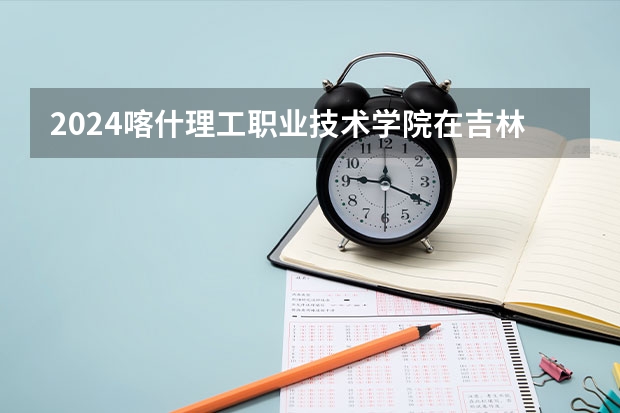 2024喀什理工职业技术学院在吉林招生计划一览表