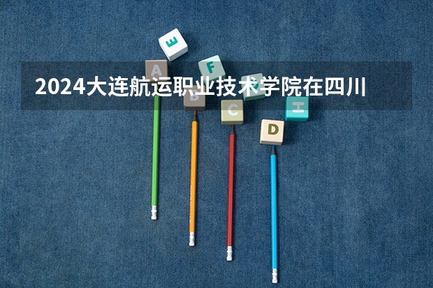 2024大连航运职业技术学院在四川招生计划一览表