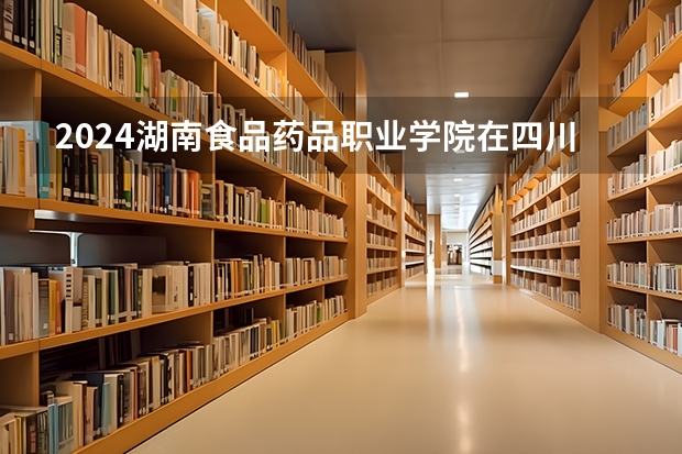 2024湖南食品药品职业学院在四川招生计划一览表
