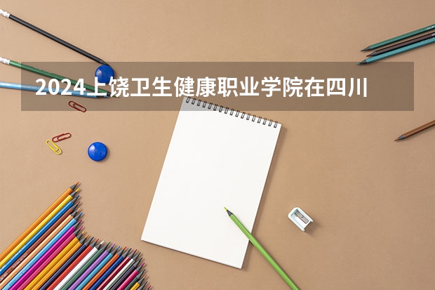 2024上饶卫生健康职业学院在四川招生计划一览表