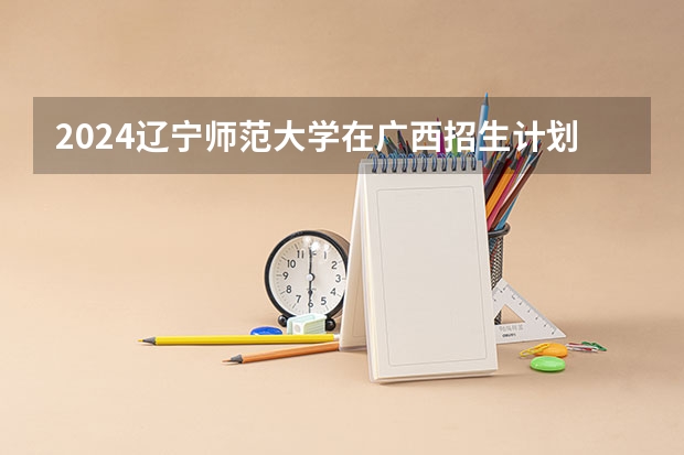 2024辽宁师范大学在广西招生计划一览表