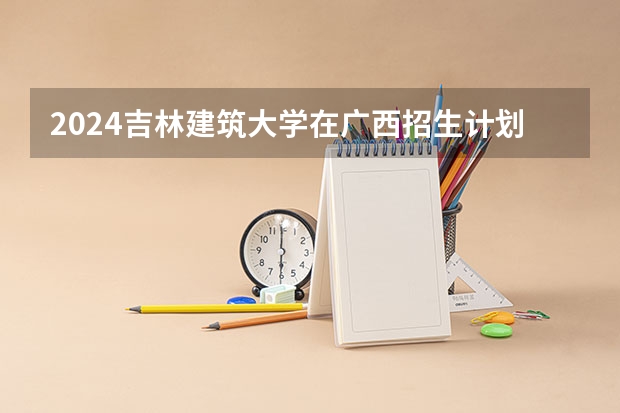 2024吉林建筑大学在广西招生计划一览表