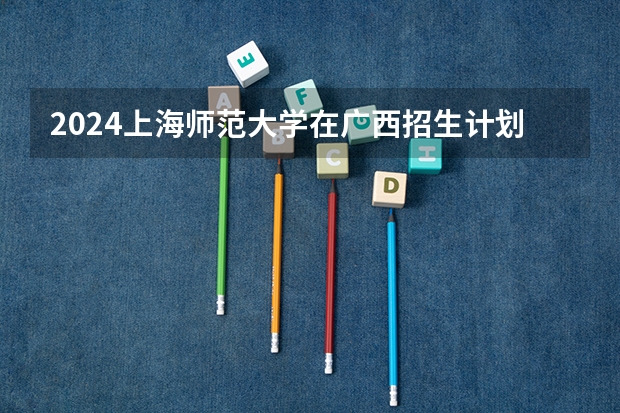 2024上海师范大学在广西招生计划一览表