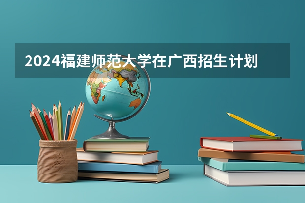 2024福建师范大学在广西招生计划一览表