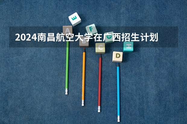 2024南昌航空大学在广西招生计划一览表