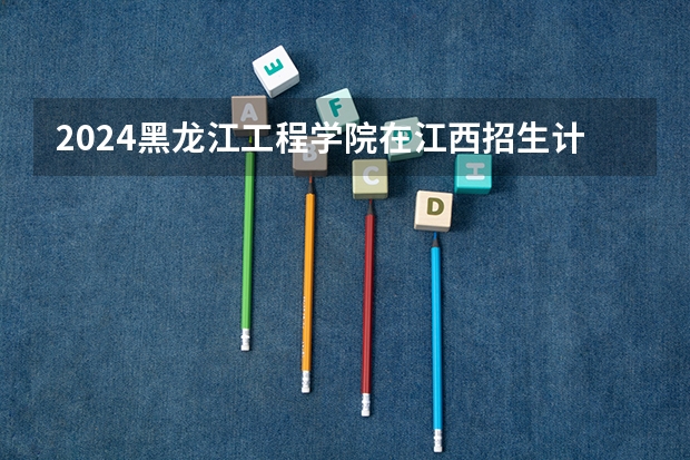 2024黑龙江工程学院在江西招生计划一览表