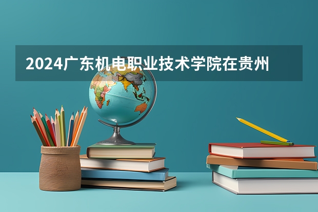 2024广东机电职业技术学院在贵州招生计划一览表