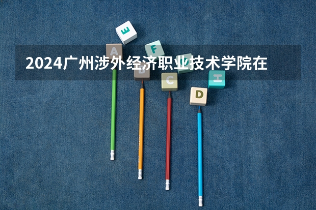 2024广州涉外经济职业技术学院在广西招生计划一览表